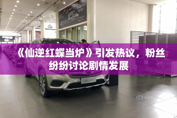 《仙逆红蝶当炉》引发热议，粉丝纷纷讨论剧情发展