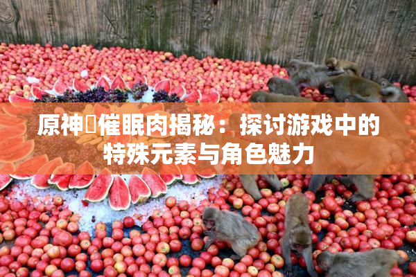 原神婬催眠肉揭秘：探讨游戏中的特殊元素与角色魅力