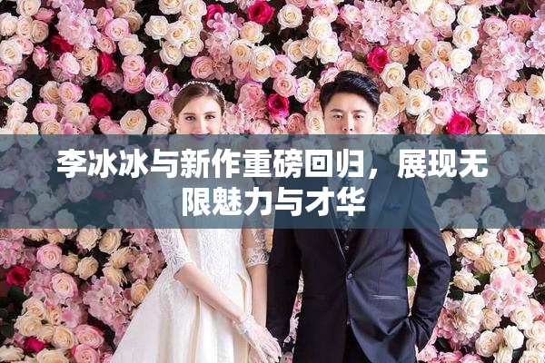 李冰冰与新作重磅回归，展现无限魅力与才华