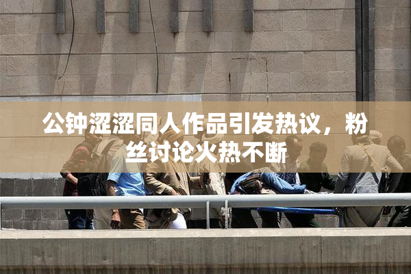 公钟涩涩同人作品引发热议，粉丝讨论火热不断