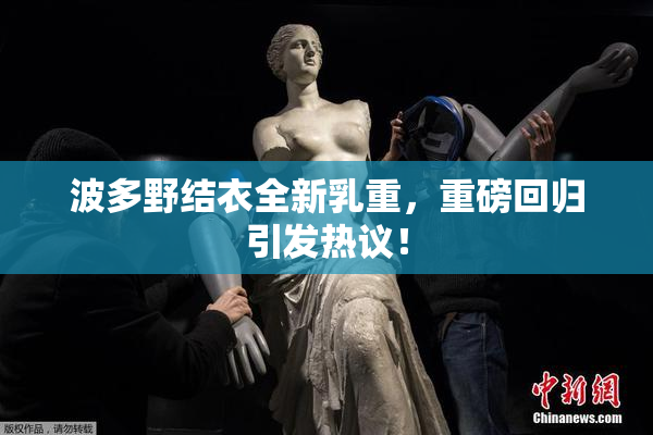 波多野结衣全新乳重，重磅回归引发热议！