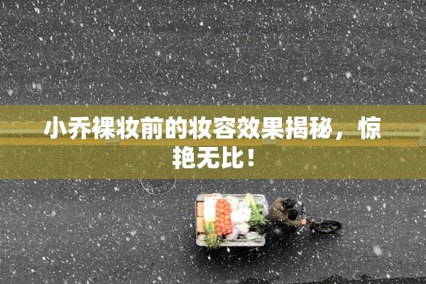 小乔裸妆前的妆容效果揭秘，惊艳无比！