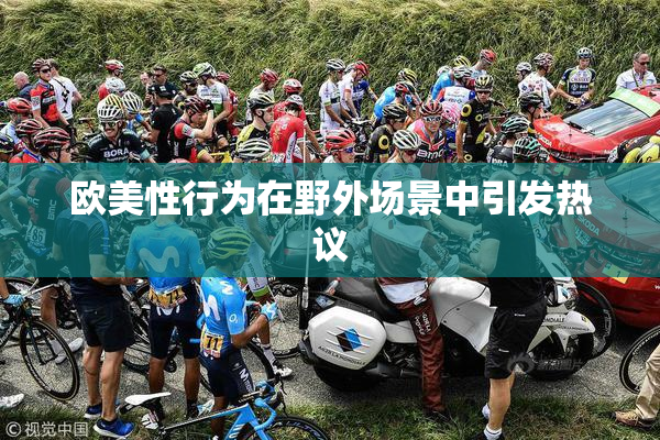 欧美性行为在野外场景中引发热议
