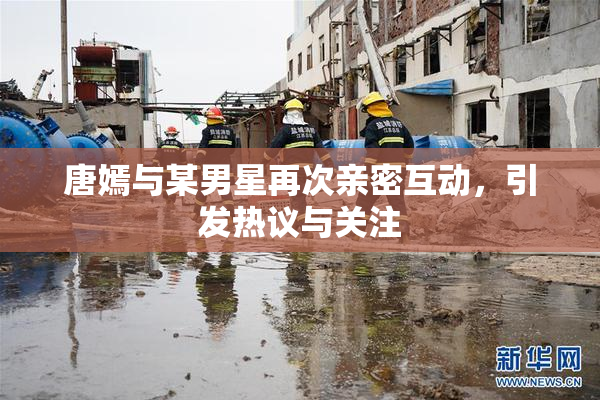 唐嫣与某男星再次亲密互动，引发热议与关注