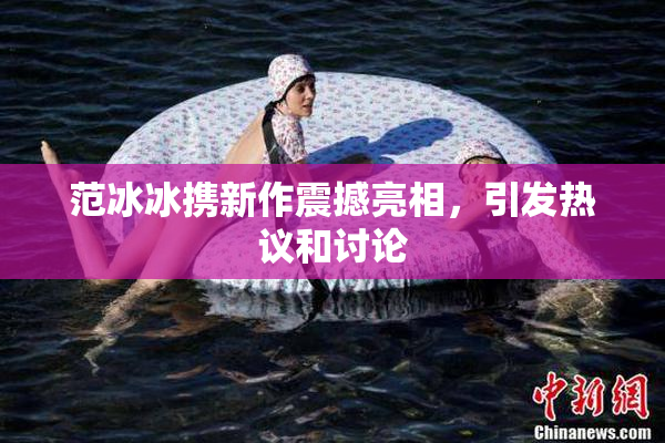 范冰冰携新作震撼亮相，引发热议和讨论