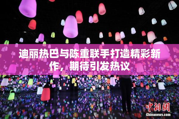 迪丽热巴与陈重联手打造精彩新作，期待引发热议