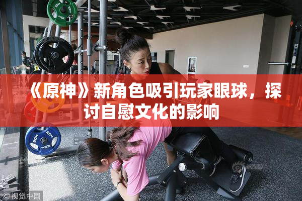 《原神》新角色吸引玩家眼球，探讨自慰文化的影响