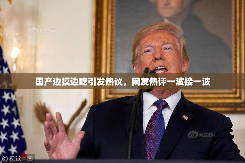国产边摸边吃引发热议，网友热评一波接一波