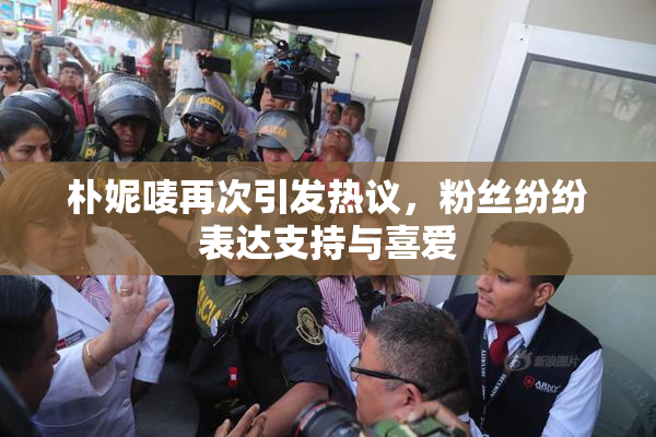 朴妮唛再次引发热议，粉丝纷纷表达支持与喜爱