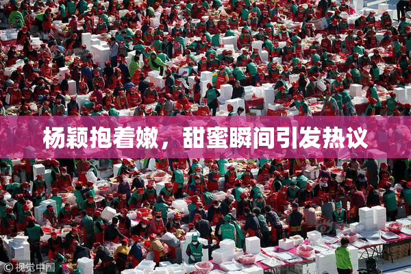 杨颖抱着嫩，甜蜜瞬间引发热议