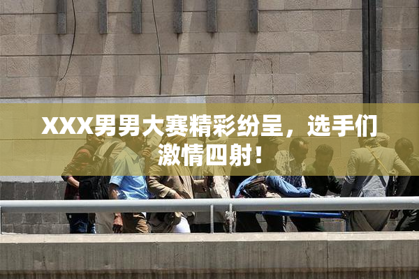 XXX男男大赛精彩纷呈，选手们激情四射！