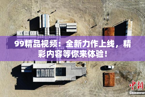 99精品视频：全新力作上线，精彩内容等你来体验！