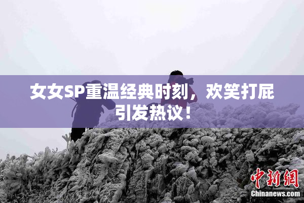 女女SP重温经典时刻，欢笑打屁引发热议！