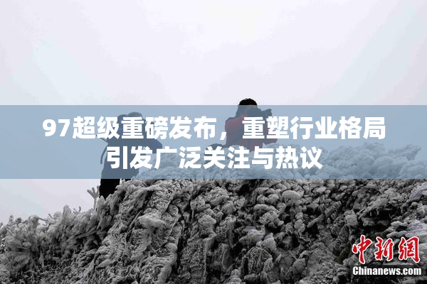 97超级重磅发布，重塑行业格局引发广泛关注与热议