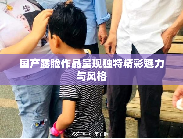 国产露脸作品呈现独特精彩魅力与风格