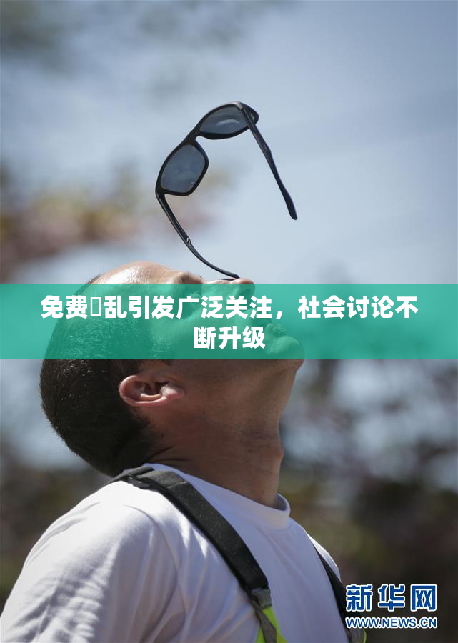 免费婬乱引发广泛关注，社会讨论不断升级