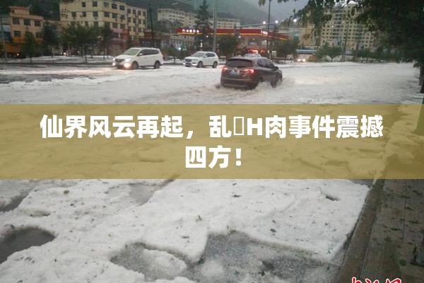仙界风云再起，乱婬H肉事件震撼四方！