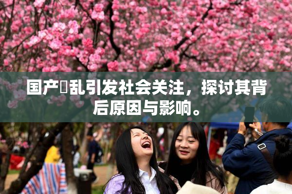 国产婬乱引发社会关注，探讨其背后原因与影响。