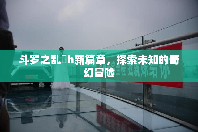 斗罗之乱婬h新篇章，探索未知的奇幻冒险