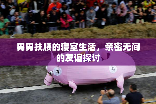 男男扶腰的寝室生活，亲密无间的友谊探讨