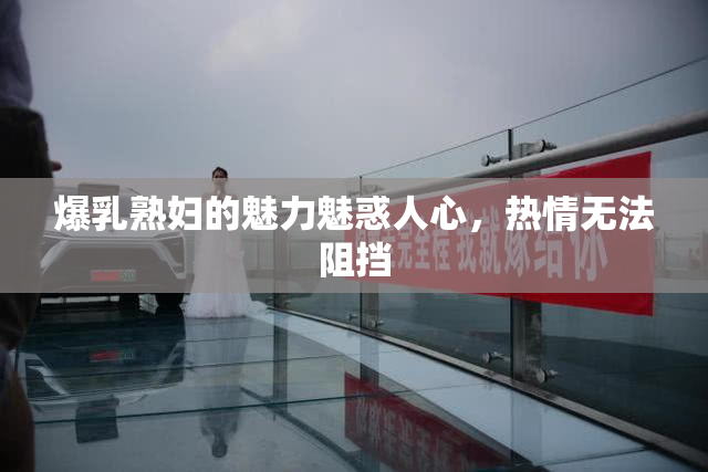 爆乳熟妇的魅力魅惑人心，热情无法阻挡