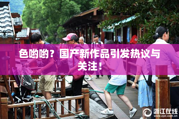 色哟哟？国产新作品引发热议与关注！