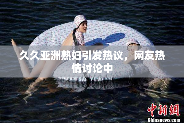 久久亚洲熟妇引发热议，网友热情讨论中