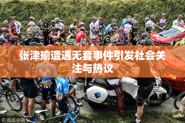 张津瑜遭遇无套事件引发社会关注与热议