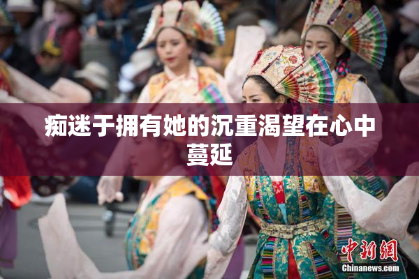 痴迷于拥有她的沉重渴望在心中蔓延