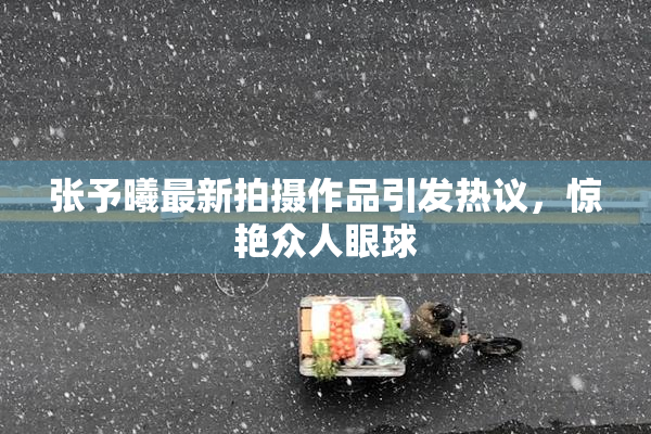 张予曦最新拍摄作品引发热议，惊艳众人眼球