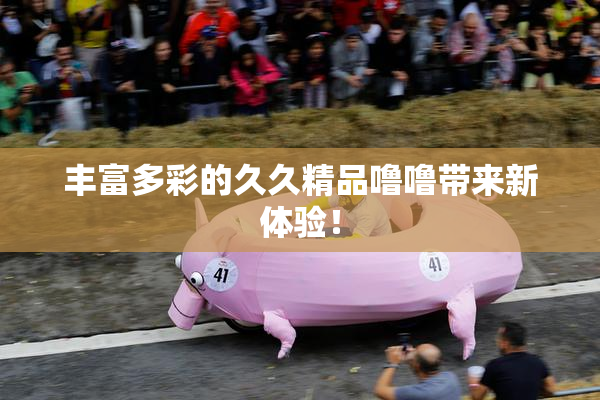 丰富多彩的久久精品噜噜带来新体验！