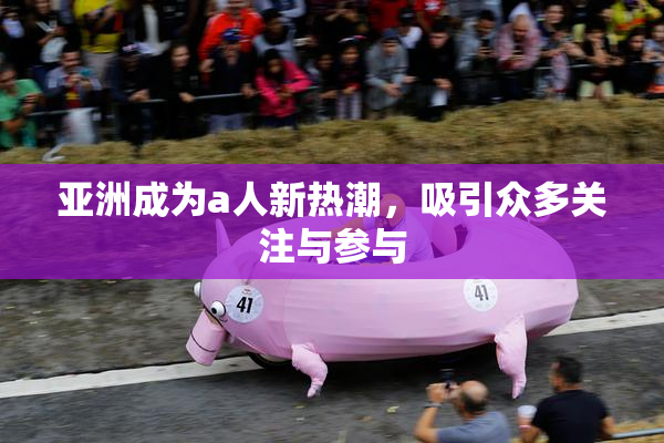 亚洲成为a人新热潮，吸引众多关注与参与