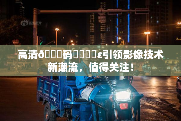 高清🈚码❌‌❌‌ε引领影像技术新潮流，值得关注！