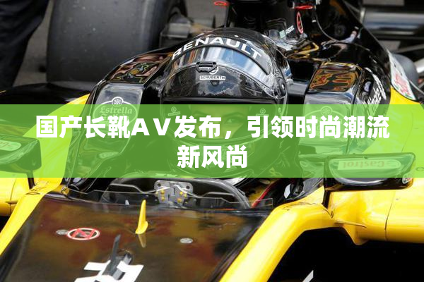国产长靴AⅤ发布，引领时尚潮流新风尚
