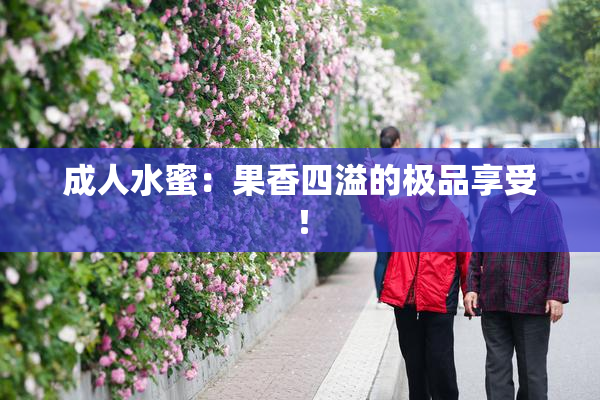 成人水蜜：果香四溢的极品享受！