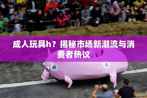 成人玩具h？揭秘市场新潮流与消费者热议