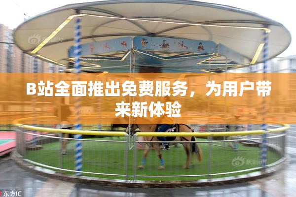 B站全面推出免费服务，为用户带来新体验