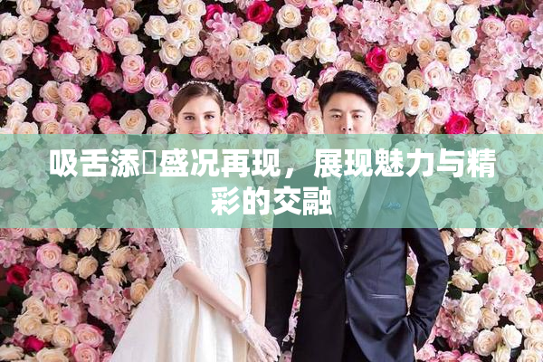 吸舌添泬盛况再现，展现魅力与精彩的交融