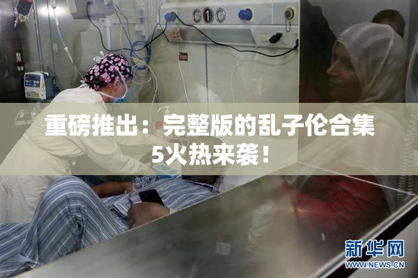重磅推出：完整版的乱子伦合集5火热来袭！