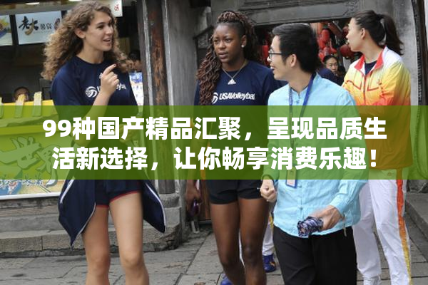 99种国产精品汇聚，呈现品质生活新选择，让你畅享消费乐趣！
