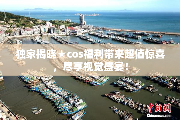 独家揭晓★cos福利带来超值惊喜，尽享视觉盛宴！