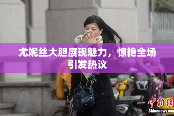 尤妮丝大胆展现魅力，惊艳全场引发热议