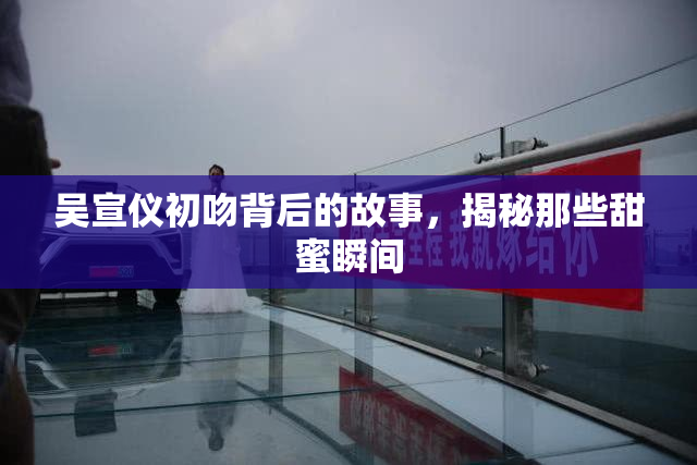 吴宣仪初吻背后的故事，揭秘那些甜蜜瞬间