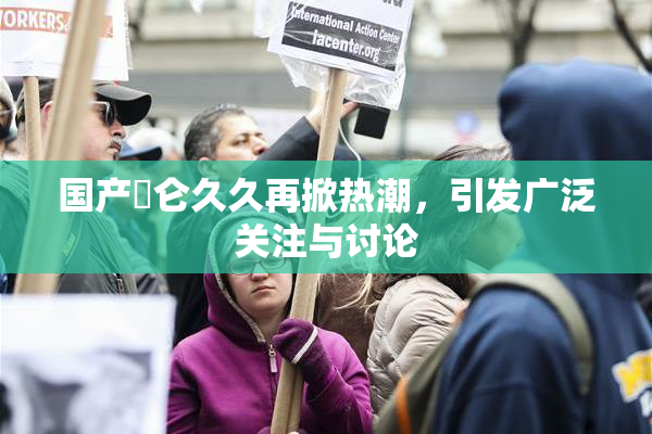 国产婬仑久久再掀热潮，引发广泛关注与讨论