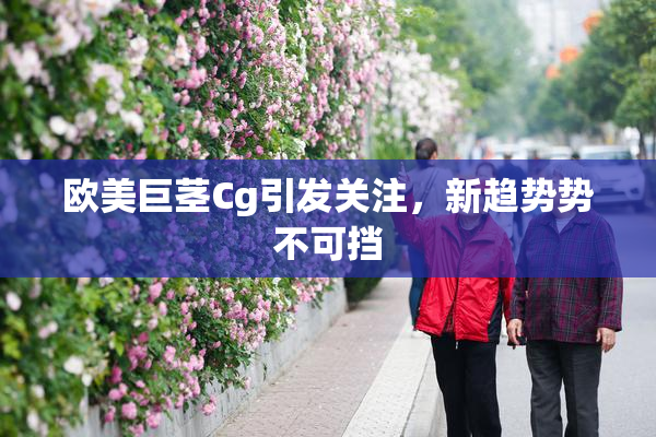 欧美巨茎Cg引发关注，新趋势势不可挡