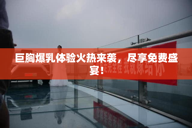 巨胸爆乳体验火热来袭，尽享免费盛宴！