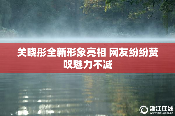 关晓彤全新形象亮相 网友纷纷赞叹魅力不减