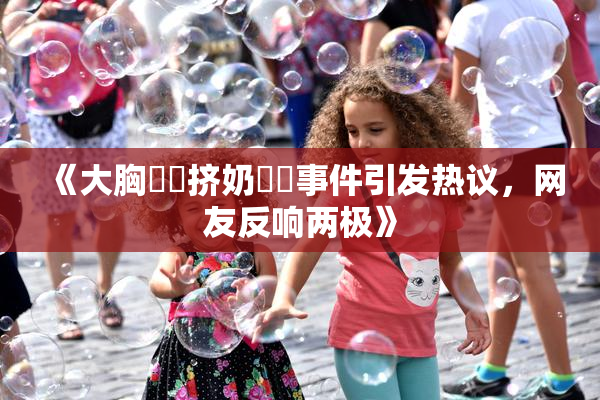 《大胸❌‌挤奶❌‌事件引发热议，网友反响两极》