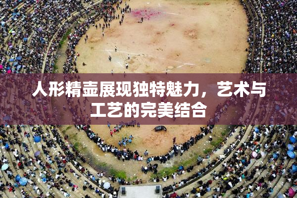人形精壶展现独特魅力，艺术与工艺的完美结合