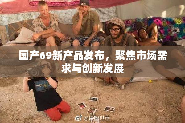 国产69新产品发布，聚焦市场需求与创新发展